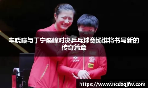 车晓曦与丁宁巅峰对决乒乓球赛场谁将书写新的传奇篇章