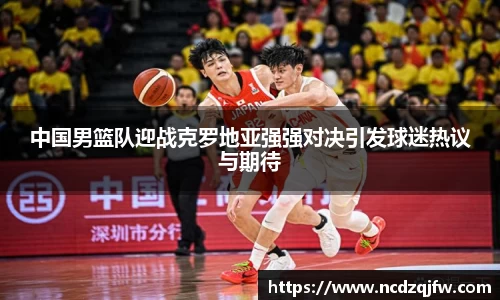 中国男篮队迎战克罗地亚强强对决引发球迷热议与期待