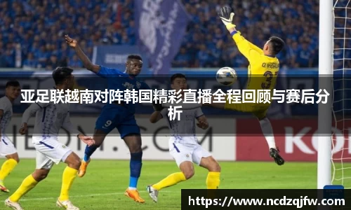 亚足联越南对阵韩国精彩直播全程回顾与赛后分析